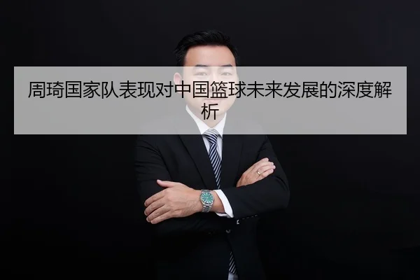 周琦国家队表现对中国篮球未来发展的深度解析